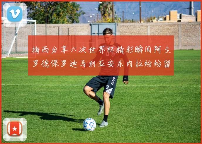 梅西分享六次世界杯精彩瞬间阿圭罗德保罗迪马利亚安东内拉纷纷留言互动