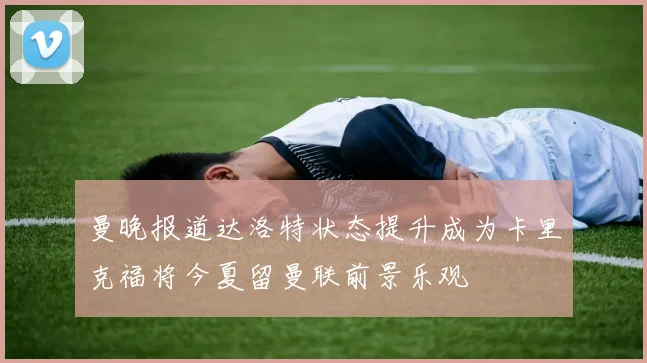曼晚报道达洛特状态提升成为卡里克福将今夏留曼联前景乐观