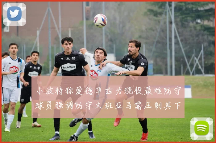 小波特称爱德华兹为现役最难防守球员强调防守文班亚马需压制其下盘力量