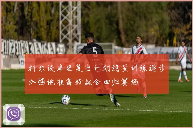 科尔谈库里复出计划稳妥训练逐步加强他准备好就会回归赛场
