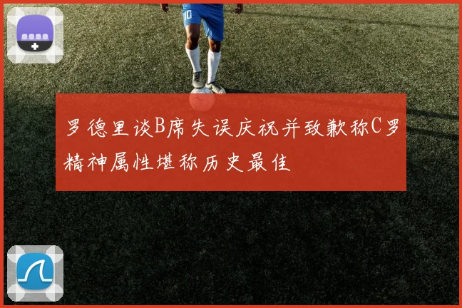 罗德里谈B席失误庆祝并致歉称C罗精神属性堪称历史最佳