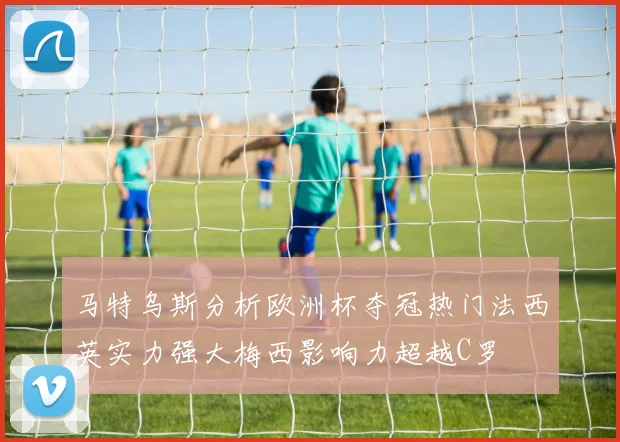 马特乌斯分析欧洲杯夺冠热门法西英实力强大梅西影响力超越C罗