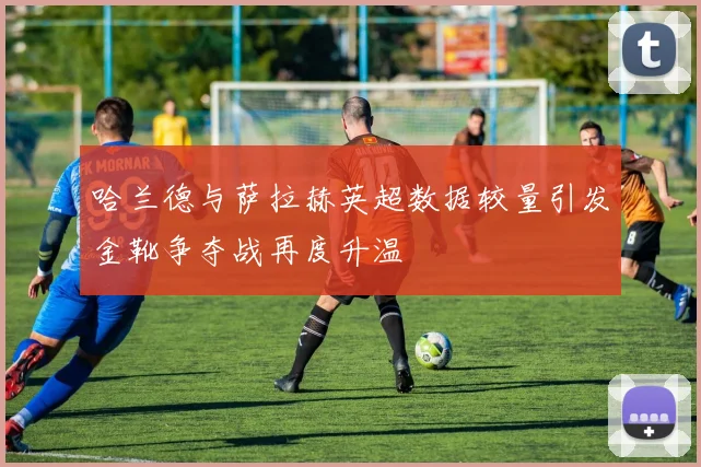 哈兰德与萨拉赫英超数据较量引发金靴争夺战再度升温