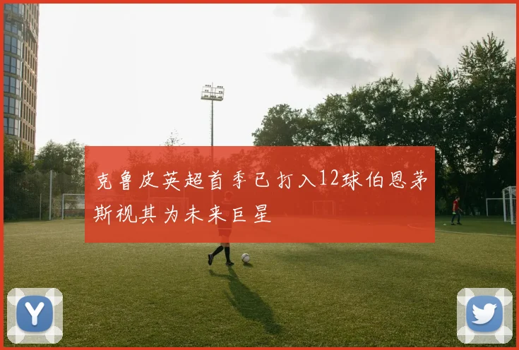 克鲁皮英超首季已打入12球伯恩茅斯视其为未来巨星
