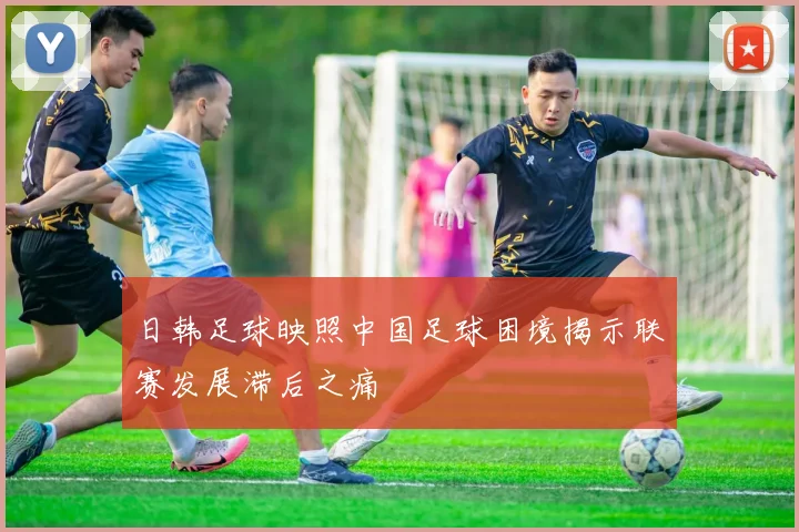日韩足球映照中国足球困境揭示联赛发展滞后之痛