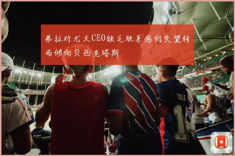 弗拉对尤文CEO缺乏联系感到失望转而倾向贝西克塔斯