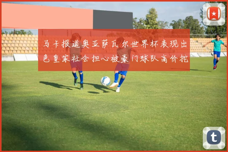 马卡报道奥亚萨瓦尔世界杯表现出色皇家社会担心被豪门球队高价挖角