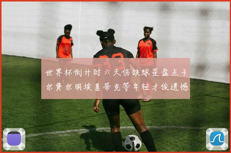 世界杯倒计时六天伤缺球星盘点卡尔费尔明埃基蒂克等年轻才俊遗憾缺席