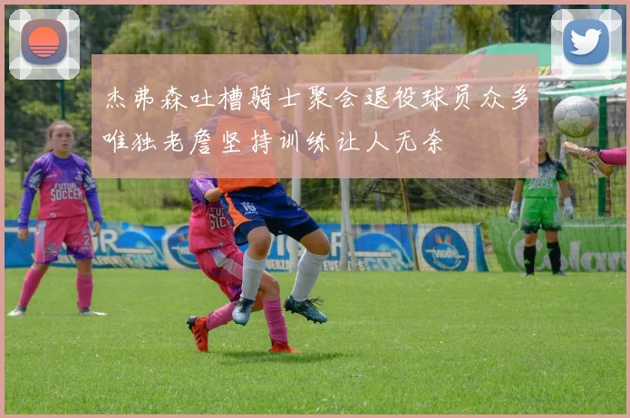 杰弗森吐槽骑士聚会退役球员众多唯独老詹坚持训练让人无奈