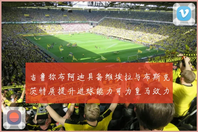 吉鲁称布阿迪具备维埃拉与布斯克茨特质提升进球能力可为皇马效力