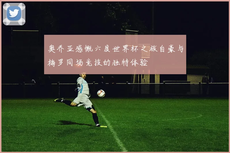 奥乔亚感慨六度世界杯之旅自豪与梅罗同场竞技的独特体验
