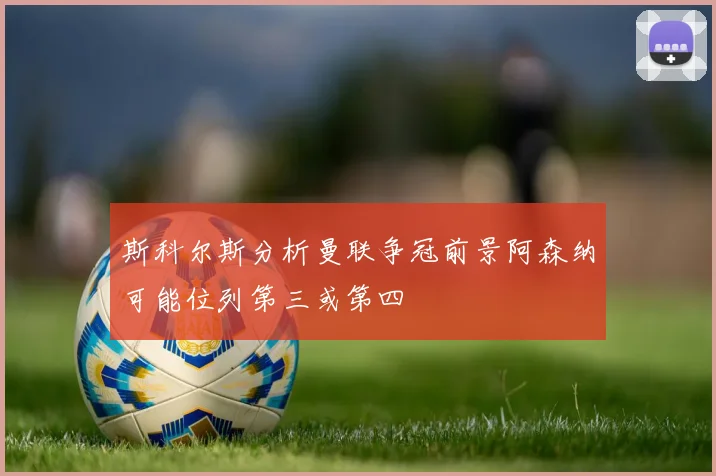 斯科尔斯分析曼联争冠前景阿森纳可能位列第三或第四