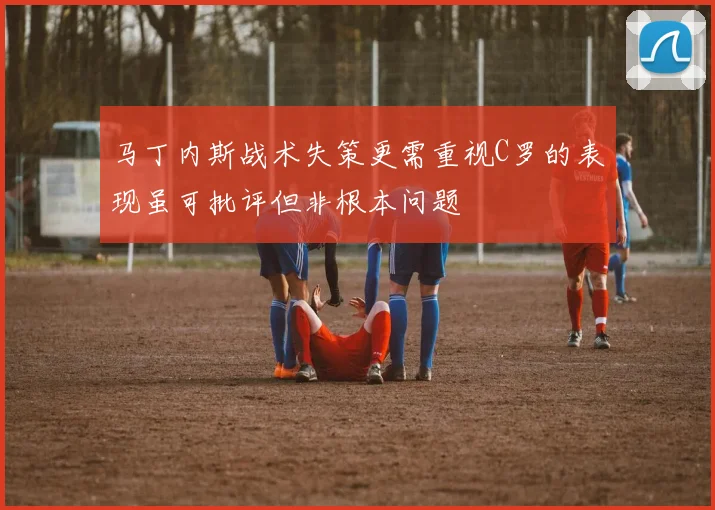 马丁内斯战术失策更需重视C罗的表现虽可批评但非根本问题
