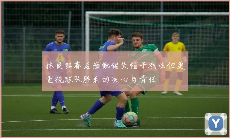 林良铭赛后感慨错失帽子戏法但更重视球队胜利的决心与责任
