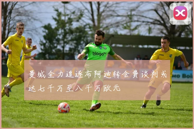 曼城全力追逐布阿迪转会费谈判或达七千万至八千万欧元