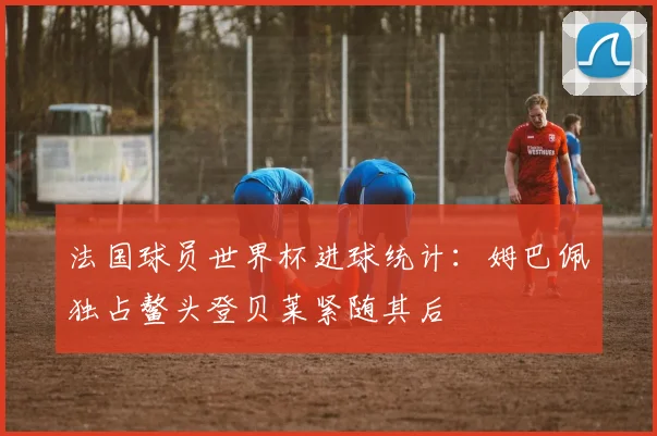 法国球员世界杯进球统计：姆巴佩独占鳌头登贝莱紧随其后