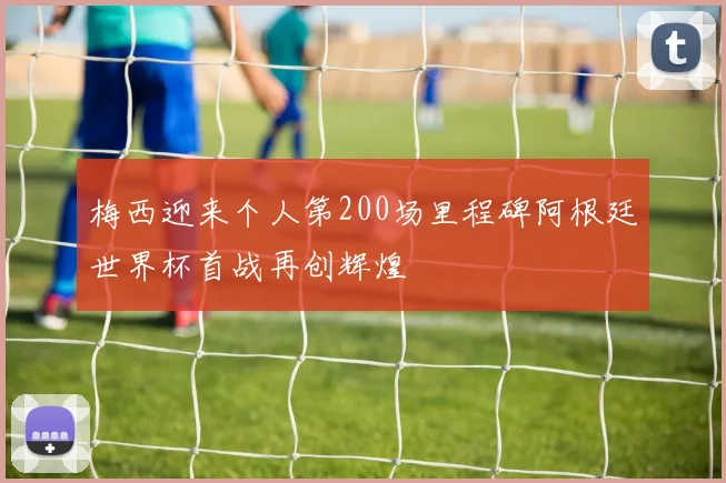 梅西迎来个人第200场里程碑阿根廷世界杯首战再创辉煌