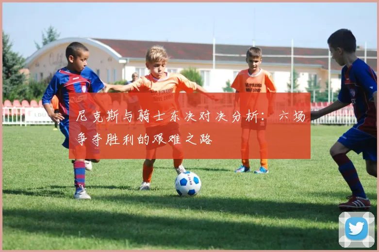 尼克斯与骑士东决对决分析：六场争夺胜利的艰难之路