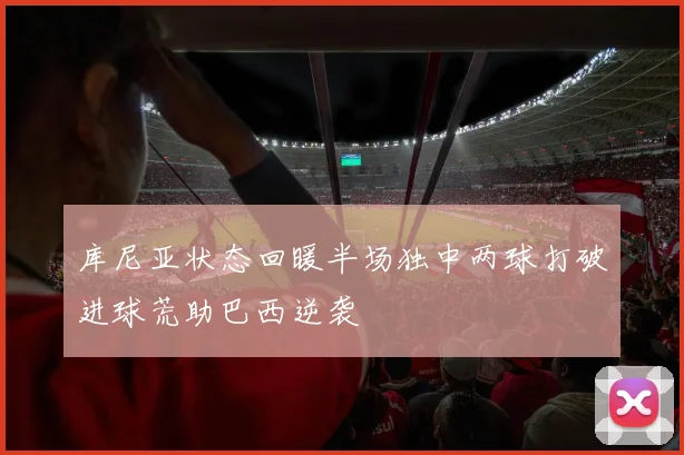 库尼亚状态回暖半场独中两球打破进球荒助巴西逆袭