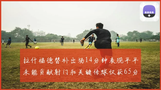 拉什福德替补出场14分钟表现平平未能贡献射门和关键传球仅获65分